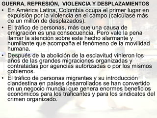 GUERRA, REPRESIÓN,  VIOLENCIA Y DESPLAZAMIENTOS En América Latina, Colombia ocupa el primer lugar en expulsión por la violencia en el campo (calcúlase más de un millón de desplazados).  El tráfico de personas, más que una causa de emigración es una consecuencia. Pero vale la pena llamar la atención sobre este hecho alarmante y humillante que acompaña el fenómeno de la movilidad humana.  Después de la abolición de la esclavitud vinieron los años de las grandes migraciones organizadas y contratadas por agencias autorizadas o por los mismos gobiernos.   El tráfico de personas migrantes y su introducción clandestina en países desarrollados se han convertido en un negocio mundial que genera enormes beneficios económicos para los traficantes y para los sindicatos del crimen organizado.  