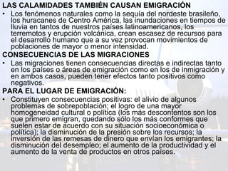 LAS CALAMIDADES TAMBIÉN CAUSAN EMIGRACIÓN  Los fenómenos naturales como la sequía del nordeste brasileño, los huracanes de Centro América, las inundaciones en tiempos de lluvia en tantos de nuestros países latinoamericanos, los terremotos y erupción volcánica, crean escasez de recursos para el desarrollo humano que a su vez provocan movimientos de poblaciones de mayor o menor intensidad. CONSECUENCIAS DE LAS MIGRACIONES  Las migraciones tienen consecuencias directas e indirectas tanto en los países o áreas de emigración como en los de inmigración y en ambos casos, pueden tener efectos tanto positivos como negativos. PARA EL LUGAR DE EMIGRACIÓN:  Constituyen consecuencias positivas: el alivio de algunos problemas de sobrepoblación; el logro de una mayor homogeneidad cultural o política (los más descontentos son los que primero emigran, quedando sólo los más conformes que suelen estar de acuerdo con su situación socioeconómica o política); la disminución de la presión sobre los recursos; la inversión de las remesas de dinero que envían los emigrantes; la disminución del desempleo; el aumento de la productividad y el aumento de la venta de productos en otros países. 
