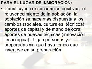 PARA EL LUGAR DE INMIGRACIÓN:  Constituyen consecuencias positivas: el rejuvenecimiento de la población; la población se hace más dispuesta a los cambios (sociales, culturales, técnicos); aportes de capital y de mano de obra; aportes de nuevas técnicas (innovación tecnológica): llegan personas ya preparadas sin que haya tenido que invertirse en su preparación.   