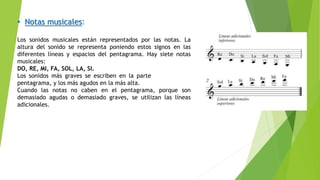 • Notas musicales:
Los sonidos musicales están representados por las notas. La
altura del sonido se representa poniendo estos signos en las
diferentes líneas y espacios del pentagrama. Hay siete notas
musicales:
DO, RE, MI, FA, SOL, LA, SI.
Los sonidos más graves se escriben en la parte más baja del
pentagrama, y los más agudos en la más alta.
Cuando las notas no caben en el pentagrama, porque son
demasiado agudas o demasiado graves, se utilizan las líneas
adicionales.
 