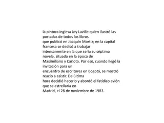 la pintora inglesa JoyLaville quien ilustró las portadas de todos los librosque publicó en Joaquín Mortiz; en la capital francesa se dedicó a trabajarintensamente en la que sería su séptima novela, situada en la época deMaximiliano y Carlota. Por eso, cuando llegó la invitación para unencuentro de escritores en Bogotá, se mostró reacio a asistir. De últimahora decidió hacerlo y abordó el fatídico avión que se estrellaría enMadrid, el 28 de noviembre de 1983.