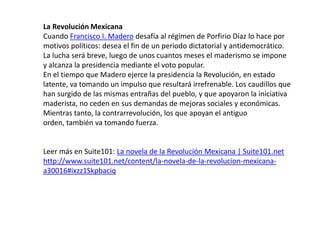 La Revolución Mexicana Cuando Francisco I. Madero desafía al régimen de Porfirio Díaz lo hace por motivos políticos: desea el fin de un periodo dictatorial y antidemocrático. La lucha será breve, luego de unos cuantos meses el maderismo se impone y alcanza la presidencia mediante el voto popular.En el tiempo que Madero ejerce la presidencia la Revolución, en estado latente, va tomando un impulso que resultará irrefrenable. Los caudillos que han surgido de las mismas entrañas del pueblo, y que apoyaron la iniciativa maderista, no ceden en sus demandas de mejoras sociales y económicas. Mientras tanto, la contrarrevolución, los que apoyan el antiguo orden, también va tomando fuerza.Leer más en Suite101: La novela de la Revolución Mexicana | Suite101.nethttp://www.suite101.net/content/la-novela-de-la-revolucion-mexicana-a30016#ixzz1Skpbaciq