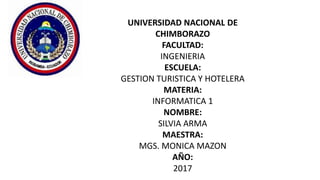 UNIVERSIDAD NACIONAL DE
CHIMBORAZO
FACULTAD:
INGENIERIA
ESCUELA:
GESTION TURISTICA Y HOTELERA
MATERIA:
INFORMATICA 1
NOMBRE:
SILVIA ARMA
MAESTRA:
MGS. MONICA MAZON
AÑO:
2017
 