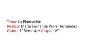 Tema: La Planeación
Realizo: María Fernanda Parra Hernández
Grado: 1° Semestre Grupo: “A”
 