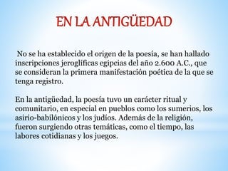 No se ha establecido el origen de la poesía, se han hallado 
inscripciones jeroglíficas egipcias del año 2.600 A.C., que 
se consideran la primera manifestación poética de la que se 
tenga registro. 
En la antigüedad, la poesía tuvo un carácter ritual y 
comunitario, en especial en pueblos como los sumerios, los 
asirio-babilónicos y los judíos. Además de la religión, 
fueron surgiendo otras temáticas, como el tiempo, las 
labores cotidianas y los juegos. 
 