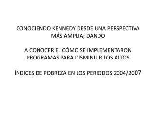 CONOCIENDO KENNEDY DESDE UNA PERSPECTIVA 
MÁS AMPLIA; DANDO 
A CONOCER EL CÓMO SE IMPLEMENTARON 
PROGRAMAS PARA DISMINUIR LOS ALTOS 
ÍNDICES DE POBREZA EN LOS PERIODOS 2004/2007 
 