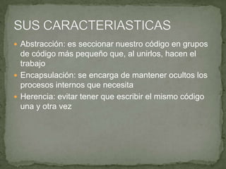  Abstracción: es seccionar nuestro código en grupos
  de código más pequeño que, al unirlos, hacen el
  trabajo
 Encapsulación: se encarga de mantener ocultos los
  procesos internos que necesita
 Herencia: evitar tener que escribir el mismo código
  una y otra vez
 