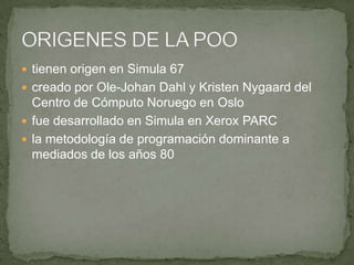  tienen origen en Simula 67
 creado por Ole-Johan Dahl y Kristen Nygaard del
  Centro de Cómputo Noruego en Oslo
 fue desarrollado en Simula en Xerox PARC
 la metodología de programación dominante a
  mediados de los años 80
 