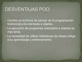  Cambio en la forma de pensar de la programación
  tradicional a la orientada a objetos.
 La ejecución de programas orientados a objetos es
  más lenta.
 La necesidad de utilizar bibliotecas de clases obliga
  a su aprendizaje y entrenamiento.
 