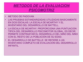 METODOS DE LA EVALUACION
PSICOMOTRIZ
• METODO DE PADOVAN
• LAS PRUEBAS ESTANDARIZADAS UTILIZADAS BASICAMENTE
EN DOS ESCALA...
