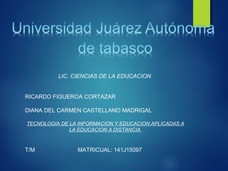 LIC. CIENCIAS DE LA EDUCACION
RICARDO FIGUEROA CORTAZAR
DIANA DEL CARMEN CASTELLANO MADRIGAL
TECNOLOGIA DE LA INFORMACION Y EDUCACION APLICADAS A
LA EDUCACION A DISTANCIA
T/M MATRICUAL: 141J15097
 