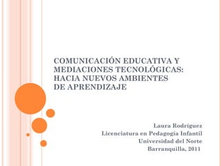 COMUNICACIÓN EDUCATIVA Y MEDIACIONES TECNOLÓGICAS: HACIA NUEVOS AMBIENTES  DE APRENDIZAJE  Laura Rodríguez Licenciatura en Pedagogía Infantil Universidad del Norte Barranquilla, 2011  