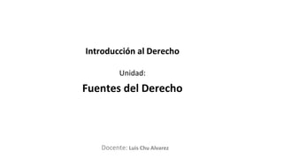 Docente:
Unidad:
Introducción al Derecho
Fuentes del Derecho
Luis Chu Alvarez
 