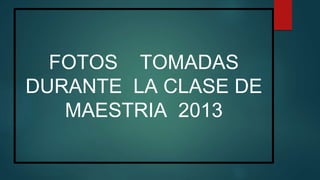 FOTOS TOMADAS
DURANTE LA CLASE DE
MAESTRIA 2013
 