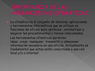 IMPORTANCIA DE LAS HERRAMIENTAS OFIMATICASLa ofimática es el conjunto de técnicas, aplicaciones y herramientas informáticas que se utilizan en funciones de oficina para optimizar, automatizar y mejorar los procedimientos o tareas relacionados.    Las herramientas ofimáticas permiten idear, crear, manipular, transmitir y almacenar información necesaria en una oficina. Actualmente es fundamental que estas estén conectadas a una red local y/o a internet.