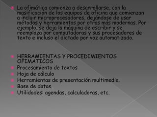 La ofimática comienza a desarrollarse, con la masificación de los equipos de oficina que comienzan a incluir microprocesadores, dejándose de usar métodos y herramientas por otras más modernas. Por ejemplo, se deja la máquina de escribir y se reemplaza por computadoras y sus procesadores de texto e incluso el dictado por voz automatizado.HERRAMIENTAS Y PROCEDIMIENTOS OFIMATICOS Procesamiento de textosHoja de cálculoHerramientas de presentación multimedia.Base de datos. Utilidades: agendas, calculadoras, etc.