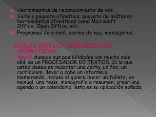 Herramientas de reconocimiento de voz.Suite o paquete ofimático: paquete de múltiples herramientas ofimáticas como Microsoft Office, Open Office, etc.Programas de e-mail, correo de voz, mensajeros.CUALES SON LAS HERRAMIENTAS OFIMATICAS:Word: Aunque sus posibilidades van mucho más allá, es un PROCESADOR DE TEXTOS. Si lo que usted desea es redactar una carta, un fax, un currículum, llevar a cabo un informe o memorando, incluso si quiere hacer un folleto, un manual, una tesis, monografía o resumen, crear una agenda o un calendario; ésta es su aplicación soñada. 