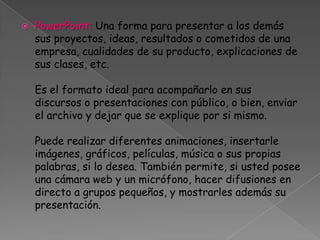 PowerPoint:Una forma para presentar a los demás sus proyectos, ideas, resultados o cometidos de una empresa, cualidades de su producto, explicaciones de sus clases, etc. Es el formato ideal para acompañarlo en sus discursos o presentaciones con público, o bien, enviar el archivo y dejar que se explique por si mismo. Puede realizar diferentes animaciones, insertarle imágenes, gráficos, películas, música o sus propias palabras, si lo desea. También permite, si usted posee una cámara web y un micrófono, hacer difusiones en directo a grupos pequeños, y mostrarles además su presentación. 