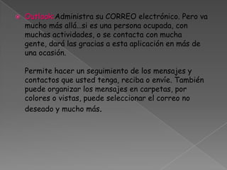 Outlook:Administra su CORREO electrónico. Pero va mucho más allá…si es una persona ocupada, con muchas actividades, o se contacta con mucha gente, dará las gracias a esta aplicación en más de una ocasión. Permite hacer un seguimiento de los mensajes y contactos que usted tenga, reciba o envíe. También puede organizar los mensajes en carpetas, por colores o vistas, puede seleccionar el correo no deseado y mucho más. 