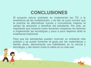 CONCLUSIONES
El proyecto estuvo orientado en implementar las TIC a la
enseñanza de las multiplicación, y de ello se pudo concluir que
la práctica de alternativas nuevas e innovadoras mejoran el
campo de actuación a beneficio del estudiante. Por esto, es
importante que nosotros como docentes rompamos los temores
a implementar las tecnologías y poco a poco dejemos atrás la
enseñanza tradicional.
Para que los estudiantes puedan vivenciar un ambiente más
práctico y se pueda fomentar el gusto por las matemáticas y
demás áreas, demostrando sus habilidades en la ciencia y
tecnología, y del mismo modo lo utilice en su vida real.
 
