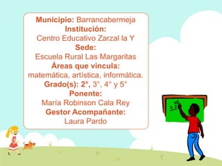 Municipio: Barrancabermeja
          Institución:
  Centro Educativo Zarzal la Y
             Sede:
 Escuela Rural Las Margaritas
     Áreas que vincula:
matemática, artística, informática.
    Grado(s): 2°, 3°, 4° y 5°
           Ponente:
   María Robinson Cala Rey
    Gestor Acompañante:
         Laura Pardo
 