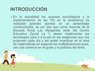 INTRODUCCIÓN
   En la actualidad los avances tecnológicos y la
    implementación de las TIC en la enseñanza ha
    realizado grandes aportes en un aprendizaje
    constructivista, es por eso que como docente de la
    Escuela Rural Las Margaritas sede del Centro
    Educativo Zarzal La Y, deseo implementar las
    tecnologías para ir a la par en las exigencias que nos
    proponen cada día y así poder incentivar en el área
    de matemáticas en especial las multiplicaciones pues,
    veo una carencia en el gusto y la práctica del tema.
 