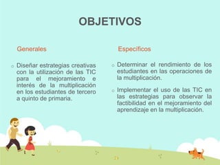 OBJETIVOS

    Generales                           Específicos

o   Diseñar estrategias creativas   o   Determinar el rendimiento de los
    con la utilización de las TIC       estudiantes en las operaciones de
    para el mejoramiento e              la multiplicación.
    interés de la multiplicación
    en los estudiantes de tercero   o   Implementar el uso de las TIC en
    a quinto de primaria.               las estrategias para observar la
                                        factibilidad en el mejoramiento del
                                        aprendizaje en la multiplicación.
 