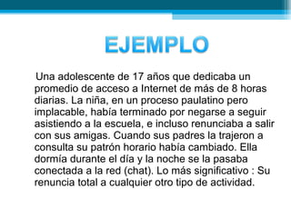 Una adolescente de 17 años que dedicaba un
promedio de acceso a Internet de más de 8 horas
diarias. La niña, en un proceso paulatino pero
implacable, había terminado por negarse a seguir
asistiendo a la escuela, e incluso renunciaba a salir
con sus amigas. Cuando sus padres la trajeron a
consulta su patrón horario había cambiado. Ella
dormía durante el día y la noche se la pasaba
conectada a la red (chat). Lo más significativo : Su
renuncia total a cualquier otro tipo de actividad.
 