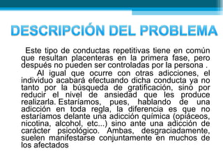 Este tipo de conductas repetitivas tiene en común
que resultan placenteras en la primera fase, pero
después no pueden ser controladas por la persona .
Al igual que ocurre con otras adicciones, el
individuo acabará efectuando dicha conducta ya no
tanto por la búsqueda de gratificación, sino por
reducir el nivel de ansiedad que les produce
realizarla. Estaríamos, pues, hablando de una
adicción en toda regla, la diferencia es que no
estaríamos delante una adicción química (opiáceos,
nicotina, alcohol, etc...) sino ante una adicción de
carácter psicológico. Ambas, desgraciadamente,
suelen manifestarse conjuntamente en muchos de
los afectados
 