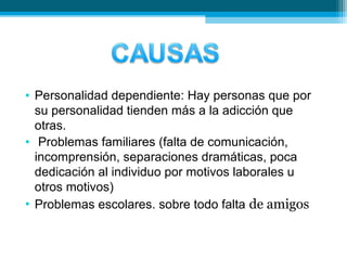 • Personalidad dependiente: Hay personas que por
su personalidad tienden más a la adicción que
otras.
• Problemas familiares (falta de comunicación,
incomprensión, separaciones dramáticas, poca
dedicación al individuo por motivos laborales u
otros motivos)
• Problemas escolares. sobre todo falta de amigos
 