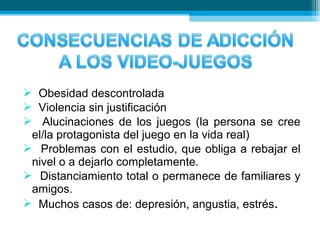  Obesidad descontrolada
 Violencia sin justificación
 Alucinaciones de los juegos (la persona se cree
el/la protagonista del juego en la vida real)
 Problemas con el estudio, que obliga a rebajar el
nivel o a dejarlo completamente.
 Distanciamiento total o permanece de familiares y
amigos.
 Muchos casos de: depresión, angustia, estrés.
 