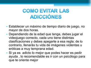 • Establecer un máximo de tiempo diario de juego, no
mayor de dos horas.
• Dependiendo de la edad que tenga, debes jugar el
videojuego correcto, cada uno tiene distintas
clasificaciones y debes apegarte a esa regla; de lo
contrario, llenarás tu vida de imágenes violentas u
eróticas a muy temprana edad.
• Si ya es adicto lo mejor que podes hacer es pedir
ayuda , lo recomendable es ir con un psicólogo para
que te oriente mejor
 