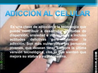Es una clase de adicción a la tecnología que
puede contribuir a desarrollar actitudes de
dispersión, ansiedad e intolerancia e incluso
actitudes delictivas para financiar la
adicción. Son más vulnerables las personas
jóvenes, que desean tener siempre la última
versión tecnológica, con lo que sienten que
mejora su status y su autoestima.
 