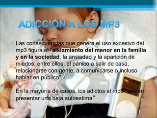 • Las consecuencias que genera el uso excesivo del
mp3 figura el "aislamiento del menor en la familia
y en la sociedad, la ansiedad y la aparición de
miedos, entre ellos, el pánico a salir de casa,
relacionarse con gente, a comunicarse o incluso
hablar en público".
En la mayoría de casos, los adictos al mp3 "suelen
presentar una baja autoestima"
 