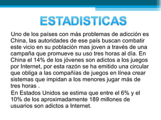 Uno de los países con más problemas de adicción es
China, las autoridades de ese país buscan combatir
este vicio en su población mas joven a través de una
campaña que promueve su uso tres horas al día. En
China el 14% de los jóvenes son adictos a los juegos
por Internet, por esta razón se ha emitido una circular
que obliga a las compañías de juegos en línea crear
sistemas que impidan a los menores jugar más de
tres horas .
En Estados Unidos se estima que entre el 6% y el
10% de los aproximadamente 189 millones de
usuarios son adictos a Internet.
 
