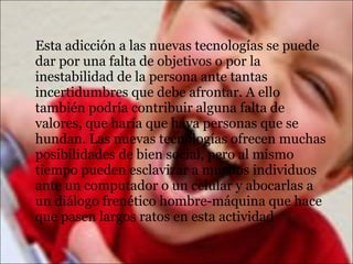 Esta adicción a las nuevas tecnologías se puede
dar por una falta de objetivos o por la
inestabilidad de la persona ante tantas
incertidumbres que debe afrontar. A ello
también podría contribuir alguna falta de
valores, que haría que haya personas que se
hundan. Las nuevas tecnologías ofrecen muchas
posibilidades de bien social, pero al mismo
tiempo pueden esclavizar a muchos individuos
ante un computador o un celular y abocarlas a
un diálogo frenético hombre-máquina que hace
que pasen largos ratos en esta actividad
 