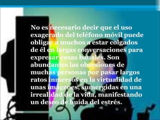 No es necesario decir que el uso
exagerado del teléfono móvil puede
obligar a muchos a estar colgados
de él en largas conversaciones para
expresar cosas banales. Son
abundantes las obsesiones de
muchas personas por pasar largos
ratos inmersos en la virtualidad de
unas imágenes, sumergidas en una
irrealidad de la vida, manifestando
un deseo de huída del estrés.
 