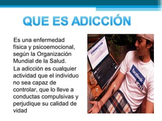 Es una enfermedad
física y psicoemocional,
según la Organización
Mundial de la Salud.
La adicción es cualquier
actividad que el individuo
no sea capaz de
controlar, que lo lleve a
conductas compulsivas y
perjudique su calidad de
vidad
 
