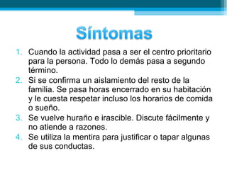 1. Cuando la actividad pasa a ser el centro prioritario
para la persona. Todo lo demás pasa a segundo
término.
2. Si se confirma un aislamiento del resto de la
familia. Se pasa horas encerrado en su habitación
y le cuesta respetar incluso los horarios de comida
o sueño.
3. Se vuelve huraño e irascible. Discute fácilmente y
no atiende a razones.
4. Se utiliza la mentira para justificar o tapar algunas
de sus conductas.
 