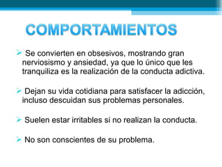  Se convierten en obsesivos, mostrando gran
nerviosismo y ansiedad, ya que lo único que les
tranquiliza es la realización de la conducta adictiva.
 Dejan su vida cotidiana para satisfacer la adicción,
incluso descuidan sus problemas personales.
 Suelen estar irritables si no realizan la conducta.
 No son conscientes de su problema.
 