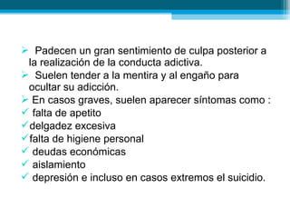  Padecen un gran sentimiento de culpa posterior a
la realización de la conducta adictiva.
 Suelen tender a la mentira y al engaño para
ocultar su adicción.
 En casos graves, suelen aparecer síntomas como :
 falta de apetito
delgadez excesiva
falta de higiene personal
 deudas económicas
 aislamiento
 depresión e incluso en casos extremos el suicidio.
 