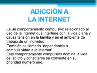 Es un comportamiento compulsivo relacionado al
uso de la internet que interfiere con la vida diaria y
causa tensión en la familia y en el ambiente de
trabajo de un individuo.
También es llamado “dependencia o
compulsividad a la internet”.
Este comportamiento compulsivo domina la vida
del adicto y conectarse se convierte en su
prioridad número uno.
 