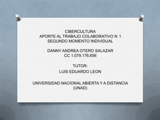 CIBERCULTURA
APORTE AL TRABAJO COLABORATIVO N 1
SEGUNDO MOMENTO INDIVIDUAL
DANNY ANDREA OTERO SALAZAR
CC 1.079.176.656
TUTOR:
LUIS EDUARDO LEON

UNIVERSIDAD NACIONAL ABIERTA Y A DISTANCIA
(UNAD)

 