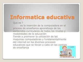 Informatica educativaQue es ?         es la inserción de la computadora en el proceso de enseñanza aprendizaje de los contenidos curriculares de todos los niveles y modalidades de la educaciónTiende a promover la utilización de las maquinas computadoras y fundamentalmente del internet en los diversos procesos educativos que se llevan a cabo en los centros de enseñanza