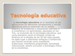 Tecnología educativa  La tecnología educativa es el resultado de las aplicaciones de diferentes concepciones y teorías educativas para la resolución de un amplio espectro de problemas y situaciones referidos a la enseñanza y el aprendizaje, apoyadas en las Tics. La evolución de la tecnología educativa, que como disciplina nació en Estados Unidos de América en la década de los 50 del siglo pasado, ha dado lugar a diferentes enfoques o tendencias que hemos conocido como enseñanza audiovisual, enseñanza programada, tecnología instruccional, diseño curricular o tecnología crítica de la enseñanza.