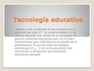 Tecnología educativa  debido a los resultados de los cambios que la sociedad del siglo 21  ha experimentado en las ultimas décadas nos vemos en la necesidad de generar sistemas educativos que nos brinden herramientas para enfrentarnos al desafío de la globalización. El uso de estas tecnologías educativas (ti) y   ( tic) en la educación han contribuido a enriquecer los escenarios educativos actuales