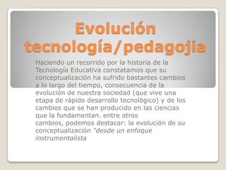 Evolución tecnología/pedagojiaHaciendo un recorrido por la historia de la Tecnología Educativaconstatamos que su conceptualización ha sufrido bastantes cambios a lo largo del tiempo, consecuencia de la evolución de nuestra sociedad (que vive una etapa de rápido desarrollo tecnológico) y de los cambios que se han producido en las ciencias que la fundamentan. entre otros cambios, podemos destacar: la evolución de su conceptualización "desde un enfoque instrumentalista
