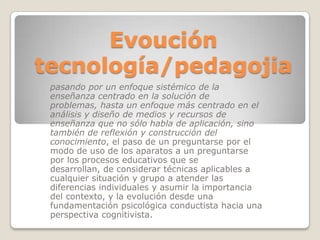 Evoución tecnología/pedagojiapasando por un enfoque sistémico de la enseñanza centrado en la solución de problemas, hasta un enfoque más centrado en el análisis y diseño de medios y recursos de enseñanza que no sólo habla de aplicación, sino también de reflexión y construcción del conocimiento, el paso de un preguntarse por el modo de uso de los aparatos a un preguntarse por los procesos educativos que se desarrollan, de considerar técnicas aplicables a cualquier situación y grupo a atender las diferencias individuales y asumir la importancia del contexto, y la evolución desde una fundamentación psicológica conductista hacia una perspectiva cognitivista.