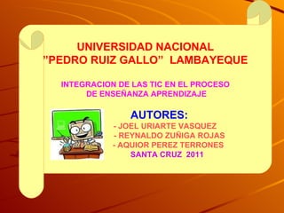 UNIVERSIDAD NACIONAL ” PEDRO RUIZ GALLO”  LAMBAYEQUE INTEGRACION DE LAS TIC EN EL PROCESO DE ENSEÑANZA APRENDIZAJE AUTORES: - JOEL URIARTE VASQUEZ - REYNALDO ZUÑIGA ROJAS - AQUIOR PEREZ TERRONES SANTA CRUZ  2011 