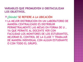 ¿ Dónde?  SE REFIERE A LA UBICACIÓN  LA MEJOR DISTRIBUCION EN UN LABORATORIO DE MANERA CENTRALIZADO ES DISTRIBUIR PERIMETRALMENTE LAS MESAS EN FORMA DE U , YA QUE PERMITE AL DOCENTE VER CON FACILIDAD LOS MONITORES DE LOS ESTUDIANTES, MEJORAR EL CONTROL DE LA CLASE Y TRABAJAR DE MANERA INDIVIDUAL CON ALGUN ESTUDIANTE  O CON TODO EL GRUPO.  